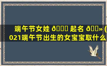 端午节女娃 🐕 起名 🌻 (2021端午节出生的女宝宝取什么名字好)